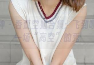 梦丝女神 - 香萱空姐合集：飞到哪里都是一场“高空”的秀